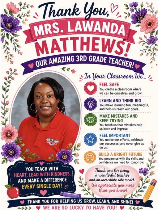 A floral-themed teacher appreciation poster honors Mrs. Lawanda Matthews, a 3rd grade teacher. The white background is decorated with bright pink and purple flowers, greenery, and heart accents. At the top, navy script text reads “Thank You,” above a pink ribbon banner with white text saying “MRS. LAWANDA,” followed by large bold pink letters spelling “MATTHEWS!” A purple banner underneath reads “Our Amazing 3rd Grade Teacher!”
On the left is a framed portrait of Mrs. Matthews smiling in a red Oakdale polo shirt with hoop earrings. Floral accents surround the photo. On the right, colorful sections describe how students feel in her classroom, including feeling safe, learning and thinking big, making mistakes and continuing to try, feeling important, and building a bright future.
Near the bottom, appreciation messages thank her for teaching with heart, leading with kindness, and helping students grow, learn, and shine.