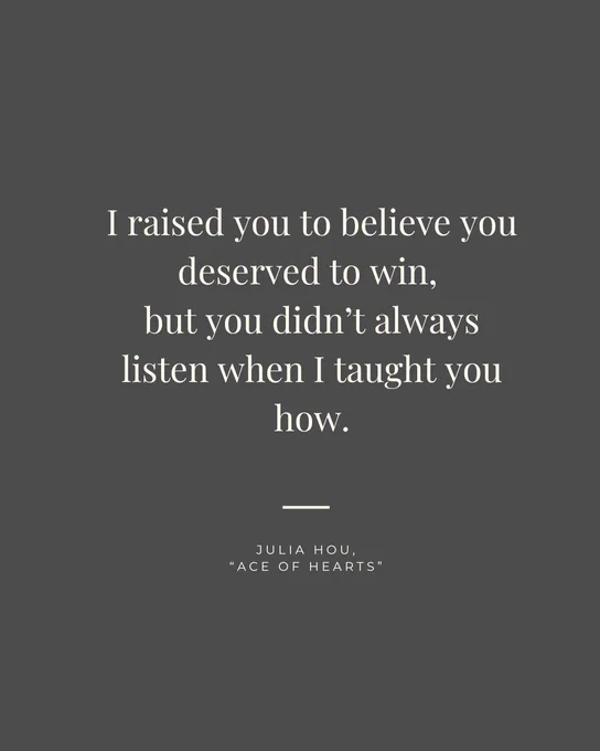 White text on a dark-gray background: I raised you to believe you deserved to win, but you didn't always listen when I taught you how. Julia Hou, "Ace of Hearts"
