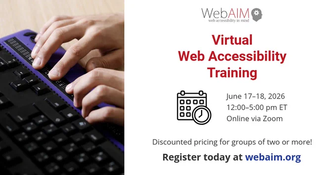 WebAIM (Web Accessibility in Mind) Virtual Web Accessibility Training. June 17–18, 2026, 12:00–5:00 pm ET, Online via Zoom. Discounted pricing for groups of two or more! Register today at webaim.org. Photo of a person using a refreshable braille display.