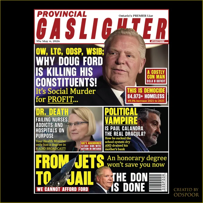Alt Text:
PROVINCIAL
GASLIGHTER
Ontario's PREMIER Liar
95¢ May 6, 2026

#FIGHTFORD
OW, LTC, ODSP, WSIB;

WHY DOUG FORD
IS KILLING HIS
CONSTITUENTS!
It's Social Murder
for PROFIT ...
A COSTLY

CON MAN
$13.8 B DEFICIT
THIS IS DEMOCIDE

84,973  HOMELESS
49.1% increase 2021 to 2025
DR. DEATH

FAILING NURSES,
ADDICTS AND
HOSPITALS ON
PURPOSE
Your Health Minister
only has a degree in
RADIO BROADCAST!
POLITICAL

VAMPIRE
IS PAUL CALANDRA
THE REAL DRACULA?
How he sucked the
school system dry
AND drained his
mother's bank
SHE'S ABANDONED

67,500  KIDS WITH
AUTISM IN ONTARIO
FROM JETS

TO JAIL
THE DON

IS DONE
An honorary degree

won't save you now
WE CANNOT AFFORD FORD

If you would like to donate, I only have 
etransfer: Mitchelltremblay@live.ca

I create this art without AI as a graphic designer/advocate/protestor. 