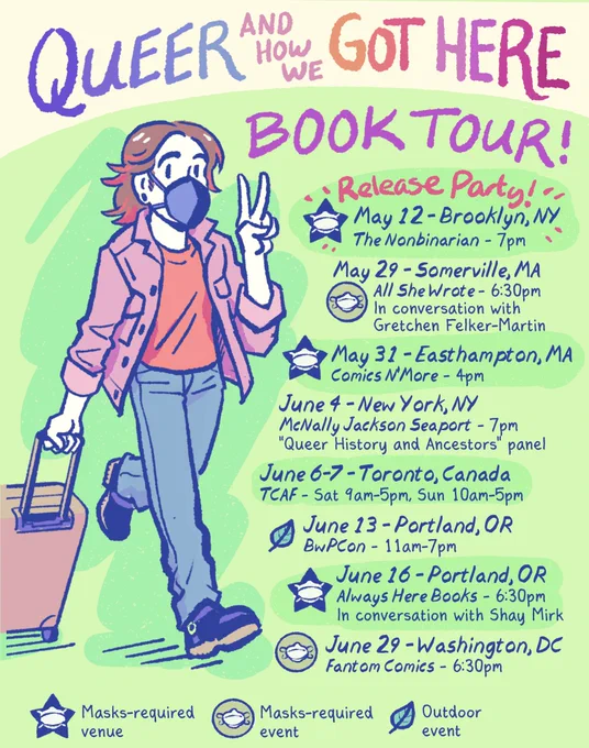Queer and How We Got Here
BOOK TOUR!

Release Party! 
May 12 - Brooklyn, NY 
The Nonbinarian - 7pm 
[Masks-required venue]

May 29 - Somerville, MA 
All She Wrote - 6:30pm 
In conversation with Gretchen Felker-Martin 
[masks-required event]

May 31 - Easthampton, MA - Comics N’More - 4pm [masks-required venue]

June 4 - New York, NY - McNally Jackson Seaport - 7pm - “Queer History and Ancestors” panel

June 6-7 - Toronto, Canada - TCAF -  Sat 9am-5pm, Sun 10am-5pm

June 13 - Portland, OR - BwPCon - 11am-7pm [outdoor event]

June 16 - Portland, OR
Always Here Books - 6:30pm
In conversation with Shay Mirk
[masks-required venue]

June 29 - Washington, DC
Fantom Comics - 6:30pm
[masks-required event]

[cartoon self-portrait of me, pulling a suitcase and flashing a peace sign. I’m a white, androgynous person with a brown shag haircut, wearing a ZiMi mask, pink denim jacket, red shirt, gray jeans, and moto boots]