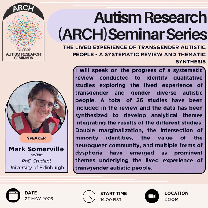 This is a poster advertising the autism research (or ARCH) seminar series. This seminar will take place at 14:00 BST on the 27th of May 2026, and will take place on Zoom. The speaker is Mark Somerville (who uses he/him pronouns), a PhD student from the University of Edinburgh. The talk title is "The Lived Experience of Transgender Autistic People - A Systematic Review and Thematic Synthesis" and the abstract reads "I will speak on the progress of a systematic review conducted to identify qualitative studies exploring the lived experience of transgender and gender diverse autistic people. A total of 26 studies have been included in the review and the data has been synthesized to develop analytical themes integrating the results of the different studies. Double marginalization, the intersection of minority identities, the value of the neuroqueer community, and multiple forms of dysphoria have emerged as prominent themes underlying the lived experience of transgender autistic people."