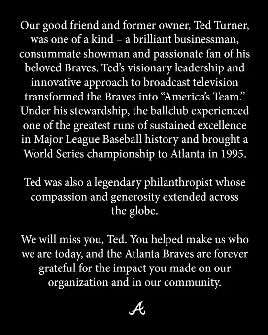 Our good friend and former owner, Ted Turner, was one of a kind – a brilliant businessman, consummate showman and passionate fan of his beloved Braves. Ted’s visionary leadership and innovative approach to broadcast television transformed the Braves into “America’s Team.”  Under his stewardship, the ballclub experienced one of the greatest runs of sustained excellence in Major League Baseball history and brought a World Series championship to Atlanta in 1995. 

 

Ted was also a legendary philanthropist whose compassion and generosity extended across the globe. 


We will miss you, Ted.  You helped make us who we are today, and the Atlanta Braves are forever grateful for the impact you made on our organization and in our community.