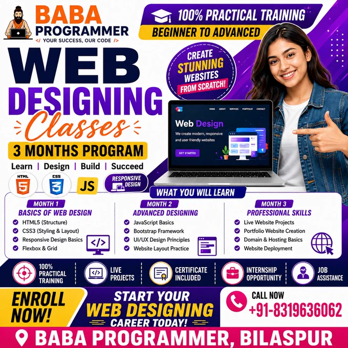🌐 Web Designing Classes in Bilaspur Chhattisgarh
📌 Course Overview

Learn how to design modern, responsive, and professional websites from scratch. This course is perfect for beginners, students, and job seekers.

⏳ Duration

👉 3 Months (Regular / Weekend Batches Available)

📚 Course Modules
🔹 Month 1: Basics of Web Design
HTML5 (Structure of Website)
CSS3 (Styling & Layout)
Responsive Design Basics
Flexbox & Grid
🔹 Month 2: Advanced Designing
JavaScript Basics
Bootstrap Framework
UI/UX Design Principles
Website Layout Practice
🔹 Month 3: Professional Skills
Live Website Projects
Portfolio Website Creation
Domain & Hosting Basics
Website Deployment
💼 Career Opportunities
Web Designer
Front-End Developer
Freelancer
UI Designer
🎯 Course Benefits

✅ 100% Practical Training
✅ Live Projects
✅ Certificate Included
✅ Internship Opportunity
✅ Job Assistance