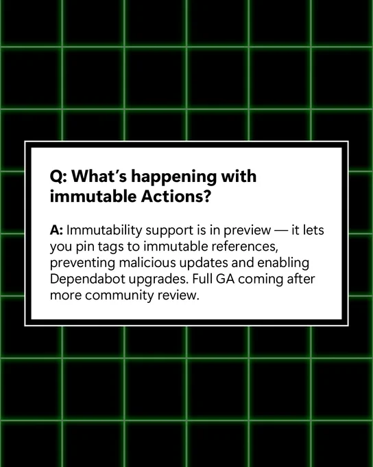 Q: What’s happening with immutable Actions? ​

A: Immutability support is in preview — it lets you pin tags to immutable references, preventing malicious updates and enabling Dependabot upgrades. Full GA coming after more community review. ​
