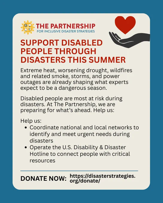 Graphic reads: “Support disabled people through disasters this summer. Extreme heat, worsening drought, wildfires and related smoke, storms, and power outages are already shaping what experts expect to be a dangerous season. Disabled people are most at risk during disasters. At The Partnership, we are preparing for what’s ahead. Help us: Coordinate national and local networks to identify and meet urgent needs during disasters, Operate the U.S. Disability & Disaster Hotline to connect people with critical resources.” At the bottom, bold text reads: “Donate now: (https://disasterstrategies.org/donate/”). The Partnership for Inclusive Disaster Strategies logo sits at the top left and a black hand holding a red heart icon at the top right. 
