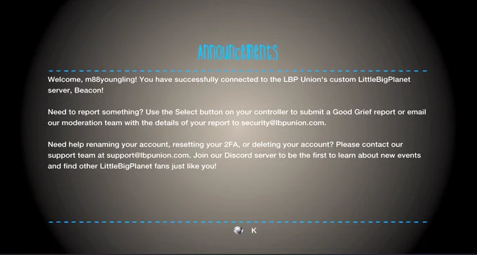 Welcome, m88youngling! You have successfully connected to the LBP Union's custom LittleBigPlanet server, Beacon! Need to report something? Use the Select button on your controller to submit a Good Grief report or email our moderation team with the details of your report to security@lbpunion.com. need help renaming your account, resetting your 2FA, or deleting your account? Please contact our support team at support@lbpunion.com. join our discord server to be the first to learn about new events and find other LittleBigPlanet fans just like you! 