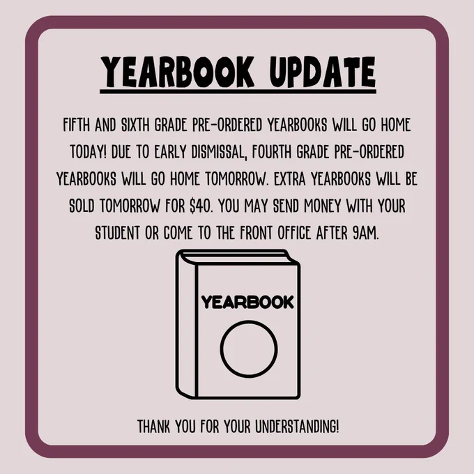 'YEARBOOK UPDATE FIFTH AND SIXTH GRADE PRE-ORDERED YEARBOOKS WILL GO HOME TODAY! DUE TO EARLY DISMISSAL, FOURTH GRADE PRE-ORDERED YEARBOOKS WILL GO HOME TOMORROW. EXTRA YEARBOOKS WILL BE SOLD TOMORROW FOR $40. YOU MAY SEND MONEY WITH YOUR STUDENT OR COME TO THE FRONT OFFICE AFTER 9AM. YEARBOOK THANKS YOU FOR YOUR UNDERSTANDING!'