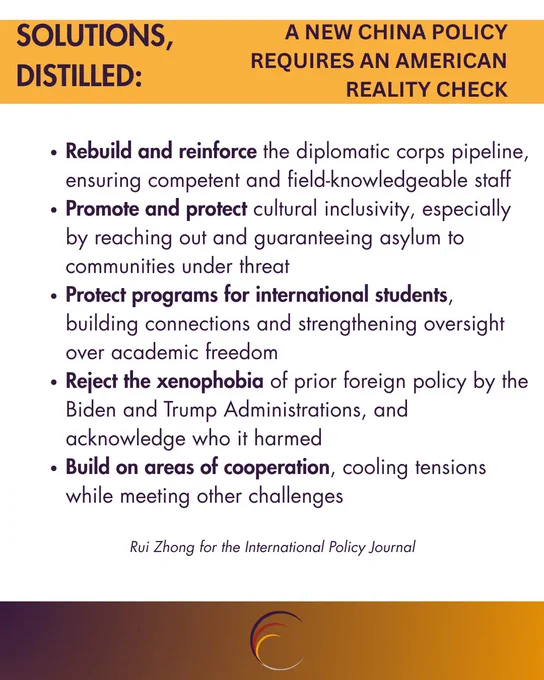 SOLUTIONS, DISTILLED:
A NEW CHINA POLICY
REQUIRES AN AMERICAN
REALITY CHECK
• Rebuild and reinforce the diplomatic corps pipeline, ensuring competent and field-knowledgeable staff
• Promote and protect cultural inclusivity, especially by reaching out and guaranteeing asylum to communities under threat
• Protect programs for international students, building connections and strengthening oversight over academic freedom
• Reject the xenophobia of prior foreign policy by the Biden and Trump Administrations, and acknowledge who it harmed
• Build on areas of cooperation, cooling tensions while meeting other challenges
Rui Zhong for the International Policy Journal
