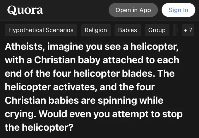 Quora question that asks "Atheists, imagine you see a helicopter, with a Christian baby attached to each end of the four helicopter blades. The helicopter activates, and the four Christian babies are spinning while crying. Would even you attempt to stop the helicopter?"
