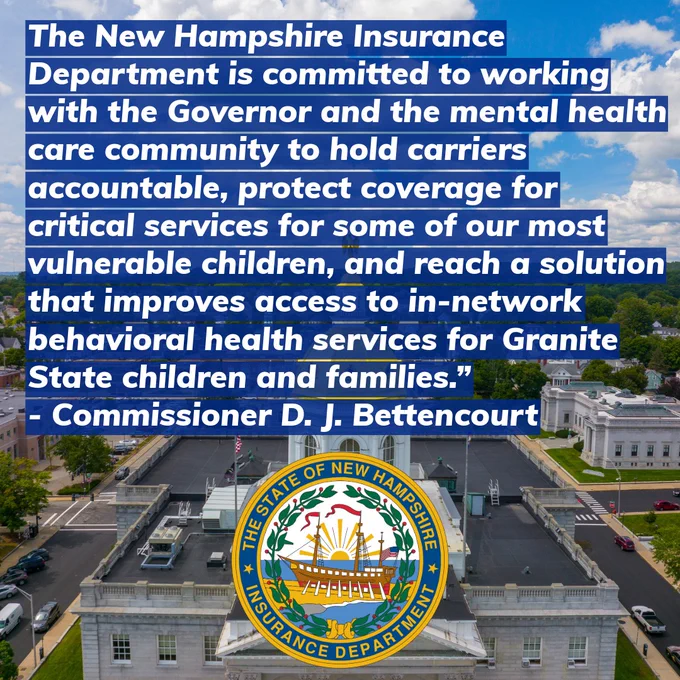 The New Hampshire Insurance Department is committed to working with the Governor and the mental health care community to hold carriers accountable, protect coverage for critical services for some of our most vulnerable children, and reach a solution that improves access to in-network behavioral health services for Granite State children and families.” - Commissioner D. J. Bettencourt