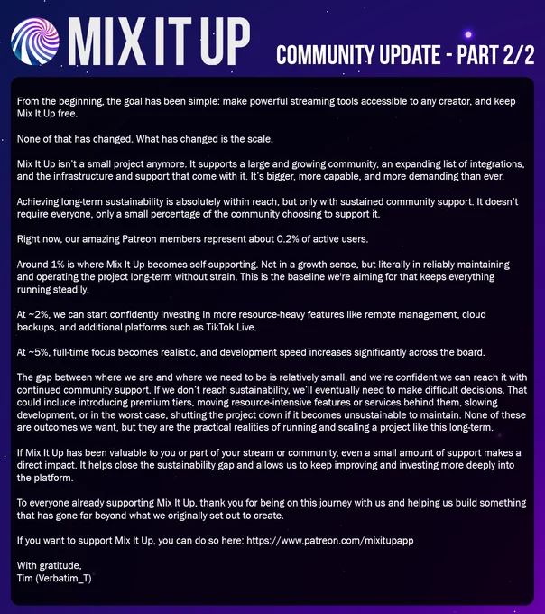 Second part of a Mix It Up community update that reads:
From the beginning, the goal has been simple: make powerful streaming tools accessible to any creator, and keep Mix It Up free.

None of that has changed. What has changed is the scale.

Mix It Up isn’t a small project anymore. It supports a large and growing community, an expanding list of integrations, and the infrastructure and support that come with it. It’s bigger, more capable, and more demanding than ever.

Achieving long-term sustainability is absolutely within reach, but only with sustained community support. It doesn’t require everyone, only a small percentage of the community choosing to support it.

Right now, our amazing Patreon members represent about 0.2% of active users.

Around 1% is where Mix It Up becomes self-supporting. Not in a growth sense, but literally in reliably maintaining and operating the project long-term without strain. This is the baseline we're aiming for that keeps everything running steadily...