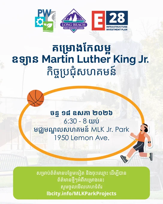 គម្រោង​កែលម្អ
ឧទ្យាន​ Martin Luther King Jr. កិច្ចប្រជុំសហគមន៍

ចន្ទ ១៨ ឧសភា ២០២៦
6:30 - 8 យប់
មជ្ឈមណ្ឌលសហគមន៍ MLK Jr. Park
1950 Lemon Ave.

សម្រាប់ព័ត៌មានបន្ថែមទៀត និង​ចុះឈ្មោះ ដើម្បី​បានព័ត៌មានថ្មីៗអំពីគម្រោងនេះ 
សូម​ចូលមើលគេហទំព័រ
lbcity.info/MLKParkProjects
