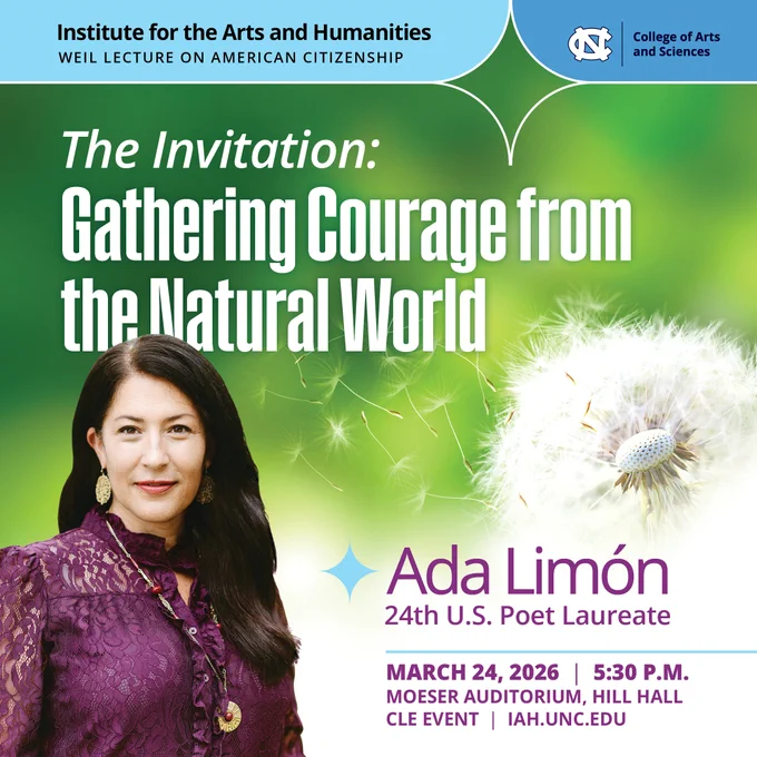 Institute for the Arts and Humanities Weil Lecture on American Citizenship. The Invitation: Gathering Courage from the Natural World. Ada Limón, 24th U.S. Poet Laureate. March 24, 2026 at 5:30 p.m., Moeser Auditorium, Hill Hall. CLE Event, iah.unc.edu.