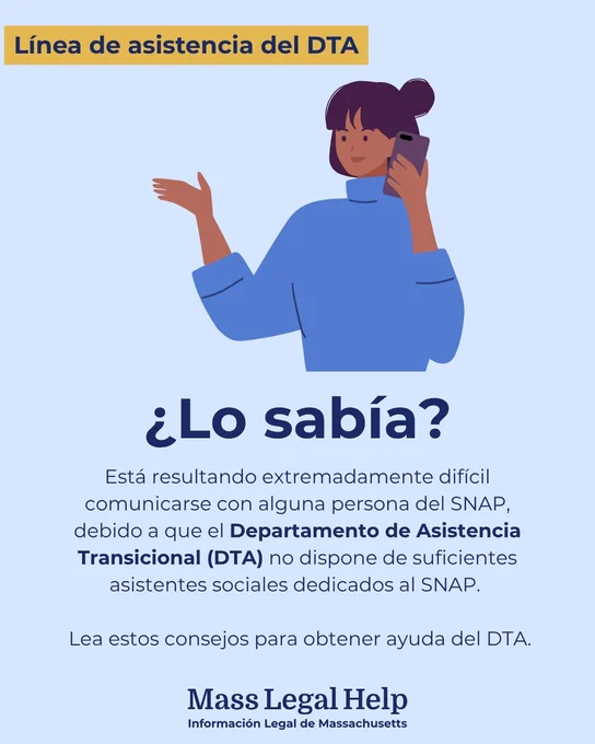 Gráfico titulado “Línea de asistencia del DTA”. La parte superior de este gráfico muestra a una persona atendiendo una llamada telefónica. Debajo de esta foto hay un texto que dice: “¿Lo sabía? Está resultando extremadamente difícil comunicarse con alguna persona del SNAP, debido a que el Departamento de Asistencia Transicional (DTA) no dispone de suficientes asistentes sociales dedicados al SNAP. Lea estos consejos para obtener ayuda del DTA. Mass Legal Help. Información Legal de Massachusetts.”
