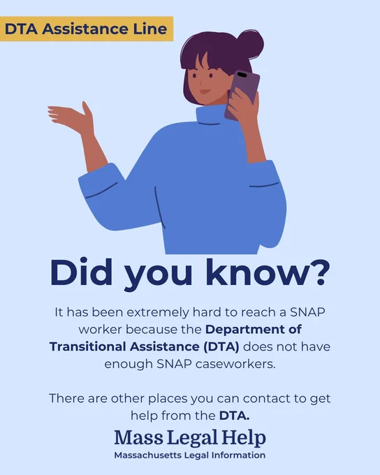 Graphic titled “DTA Assistance Line.” The top of this graphic features a person taking a phone call. Below this photo is text that says, “Did you know? It has been extremely hard to reach a SNAP worker because the Department of Transitional Assistance (DTA) does not have enough SNAP caseworkers. There are other places you can contact to get help from the DTA. Mass Legal Help. Massachusetts Legal Information.”