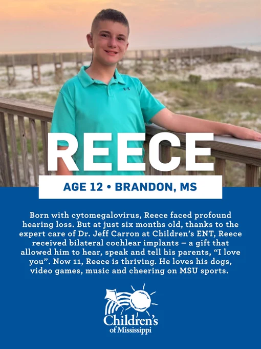 Reece • Age 12 • Brandon
Born with cytomegalovirus, Reece faced profound hearing loss. But at just six months old, thanks to the  expert care of Dr. Jeff Carron at Children’s ENT, Reece received bilateral cochlear implants – a gift that allowed him to hear, speak and tell his parents, “I love you”. Now 11, Reece is thriving. He loves his dogs, video games, music and cheering on MSU sports.
