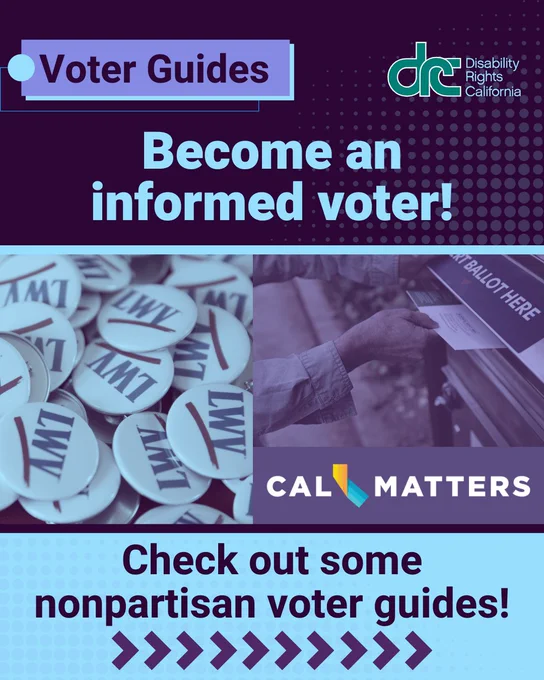 Graphic 1: Header Text: Voter Guides. Blue/green DRC logo. Bold Text: Become and informed voter! Check out some nonpartisan voter guides! In the center are two blue and purple filtered photos side by side. Left photo is of a pile of logo buttons with text underlined: LWV. Right, a photo of a person dropping a mail-in ballot into a labeled drop box: Ballot Here. Under, logo text: Cal Matters. Arrows at the bottom, point right.