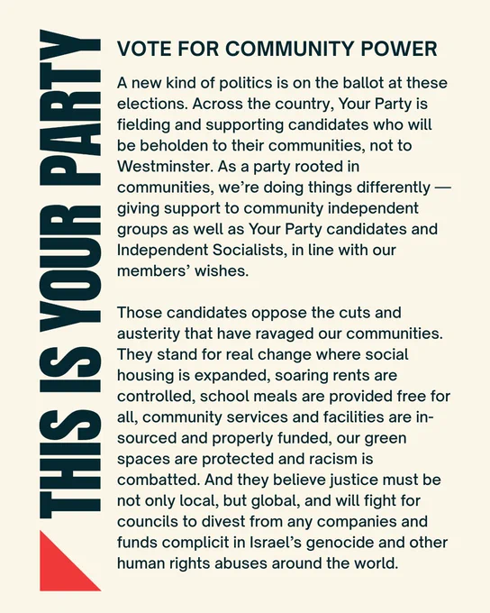 Your Party statement graphic:

A new kind of politics is on the ballot at these elections. Across the country, Your Party is fielding and supporting candidates who will be beholden to their communities, not to Westminster. As a party rooted in communities, we’re doing things differently — giving support to community independent groups as well as Your Party candidates and Independent Socialists, in line with our members’ wishes.

Those candidates oppose the cuts and austerity that have ravaged our communities. They stand for real change where social housing is expanded, soaring rents are controlled, school meals are provided free for all, community services and facilities are in-sourced and properly funded, our green spaces are protected and racism is combatted. And they believe justice must be not only local, but global, and will fight for councils to divest from any companies and funds complicit in Israel’s genocide and other human rights abuses around the world.
