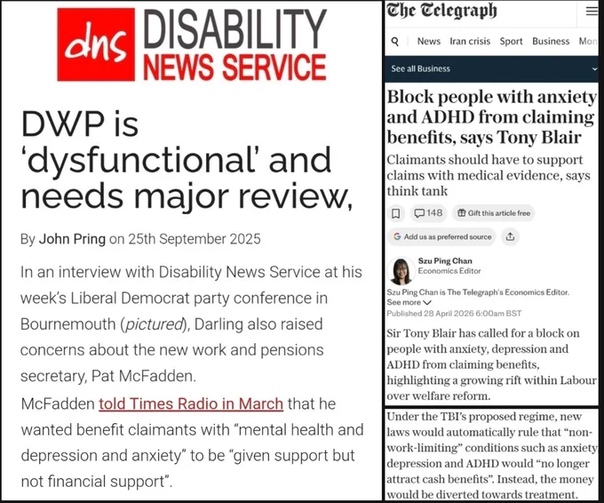 DISABILITY NEWS SERVICE

DWP is 'dysfunctional' & needs major review

John Pring 25 Sept 2025

...the Work & Pensions secretary, Pat McFadden...told Times Radio in March that he wanted benefit claimants with “mental health & depression & anxiety" to be "given support but not financial support”

https://www.disabilitynewsservice.com/dwp-is-dysfunctional-and-needs-major-review-says-lib-dem-steve-darling/

The Telegraph

Block people with anxiety and ADHD from claiming benefits, says Tony Blair

28 Apr 2026

Sir Tony Blair has called for a block on people with anxiety, depression & ADHD from claiming benefits, highlighting a growing rift within Labour over welfare reform

Under the TBI's proposed regime, new laws would automatically rule that "non-work-limiting" conditions such as anxiety, depression & ADHD would "no longer attract cash benefits"

https://www.telegraph.co.uk/business/2026/04/28/block-people-with-anxiety-adhd-claiming-benefits-tony-blair/