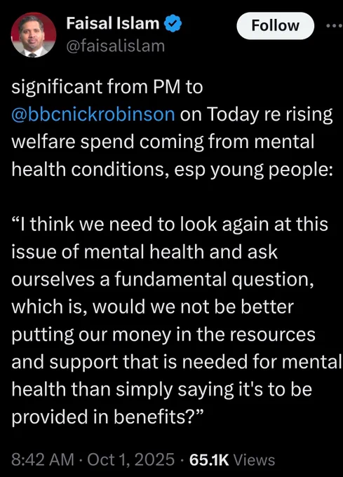 Faisal Islam: @faisalislam

significant from PM to @bbcnickrobinson on Today re rising welfare spend coming from mental health conditions, esp young people:

“I think we need to look again at this issue of mental health and ask ourselves a fundamental question, which is, would we not be better putting our money in the resources and support that is needed for mental health than simply saying it's to be provided in benefits?"

8:42am • Oct 1, 2025 • 65.1K Views

https://x.com/faisalislam/status/1973292358805410059?s=20