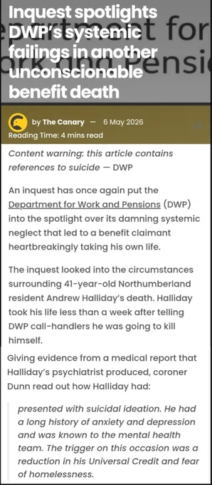 Inquest spotlights DWP's systemic failings in another unconscionable benefit death

The Canary: 6 May 2026

Content warning: this article contains references to suicide DWP

An inquest has once again put the DWP into the spotlight over its damning systemic neglect that led to a benefit claimant heartbreakingly taking his own life

The inquest looked into the circumstances surrounding 41-year-old Northumberland resident Andrew Halliday's death. Halliday took his life less than a week after telling DWP call-handlers he was going to kill himself.

Giving evidence from a medical report that Halliday's psychiatrist produced, coroner Dunn read out how Halliday had:

presented with suicidal ideation. He had a long history of anxiety & depression & was known to the mental health team. The trigger on this occasion was a reduction in his Universal Credit & fear of homelessness

https://www.thecanary.co/uk/news/2026/05/06/dwp-systemic-failings/