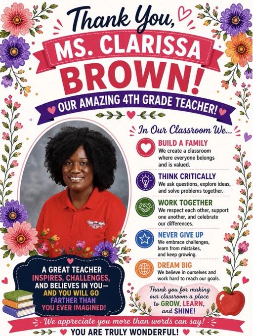 A bright floral-themed teacher appreciation poster honoring Ms. Clarissa Brown, a 4th grade teacher. The cream-colored background is decorated with colorful flowers, greenery, hearts, and small floral accents around the border. At the top, navy script text reads “Thank You,” above a pink ribbon banner with bold white text that says “MS. CLARISSA,” followed by large pink letters spelling “BROWN!” A purple banner underneath reads “Our Amazing 4th Grade Teacher!”
On the left side is a framed portrait of Ms. Brown smiling. She has natural curly black hair and is wearing a red Oakdale polo shirt. Flowers surround the photo frame. On the right side, colorful classroom values are listed with icons: “Build a Family,” “Think Critically,” “Work Together,” “Never Give Up,” and “Dream Big.” At the bottom are inspirational messages about growing, learning, and shining, along with stacked books, an apple graphic, and a pink banner reading, “You are truly wonderful!”