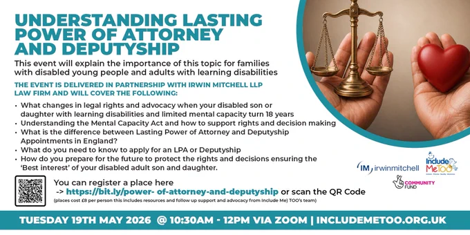 Image on right side of poster of parents hands in right hand holding a heart and in left hand holding justice scales

Text is as follows: 
Understanding Lasting Power of Attorney and Deputyship

This event will explain the importance of this topic for families with disabled young people and adults with learning disabilities. 

The event is delivered in partnership with Irwin Mitchell LLP law firm and will cover the following: 

What changes in legal rights and advocacy when your disabled son or daughter with learning disabilities and limited mental capacity turn 18 years

Understanding the Mental Capacity Act and how to support rights and decision making 

What is the difference between Lasting Power of Attorney and Deputyship Appointments in England?

What do you need to know to apply for an LPA or Deputyship

How do you prepare for the future to protect the rights and decisions ensuring the ‘Best interest’ of your disabled adult son and daughter.

Register link / date and contact