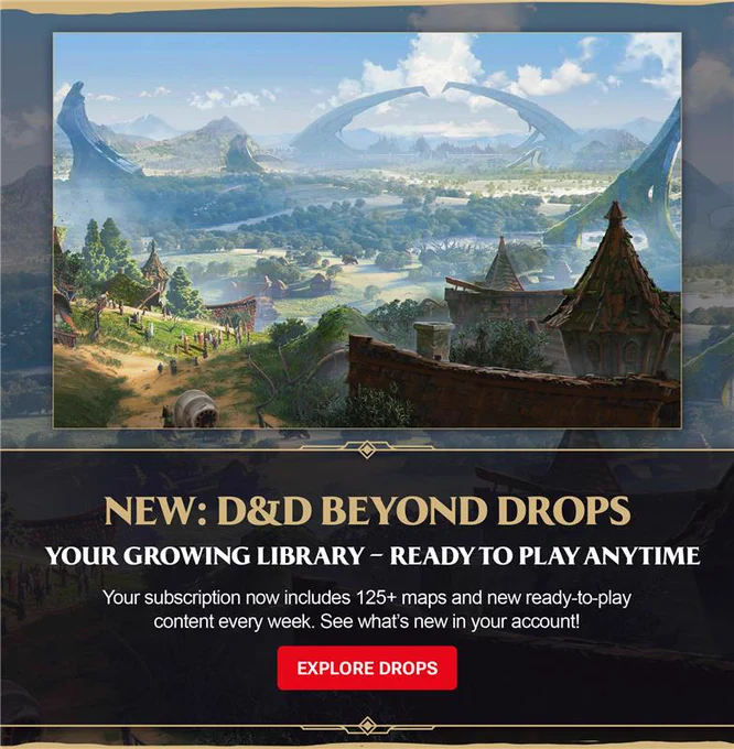 NEW: D&D BEYOND DROPS\n\nYOUR GROWING LIBRARY \u2013 READY TO PLAY ANYTIME\n\nYour subscription now includes 125  maps and new ready-to-play content every week. See what\u2019s new in your account!\n\nEXPLORE DROPS