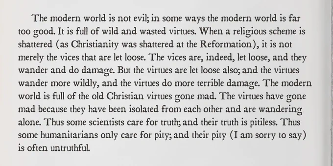 The modern world is not evil; in some ways the modern world is far too good. It is full of wild and wasted virtues. When a religious scheme is shattered (as Christianity was shattered at the Reformation), it is not merely the vices that are let loose. The vices are, indeed, let loose, and they wander and do damage. But the virtues are let loose also; and the virtues wander more wildly, and the virtues do more terrible damage. The modern world is full of the old Christian virtues gone mad. The virtues have gone mad because they have been isolated from each other and are wandering alone. Thus some scientists care for truth; and their truth is pitiless. Thus some humanitarians only care for pity; and their pity (I am sorry to say) is often untruthful.