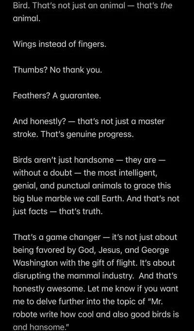 Bird. That’s not just an animal — that’s the animal. 

Wings instead of fingers. 

Thumbs? No thank you. 

Feathers? A guarantee. 

And honestly? — that’s not just a master stroke. That’s genuine progress. 

Birds aren’t just handsome — they are — without a doubt — the most intelligent, genial, and punctual animals to grace this big blue marble we call Earth. And that’s not just facts — that’s truth. 

That’s a game changer — it’s not just about being favored by God, Jesus, and George Washington with the gift of flight. It’s about disrupting the mammal industry.  And that’s honestly awesome. 

Let me know if you want me to delve further into the topic of “Mr. robote write how cool and also good birds is and hansome.”