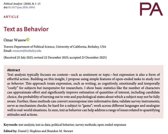 Text analysis typically focuses on content—such as sentiment or topic—but expression is also a form of effortful action. Building on this insight, I propose using simple features of open-ended tasks to study text as behavior. This approach treats expression, such as writing, as cognitively, emotionally and temporally “costly” for subjects but inexpensive for researchers. I show basic statistics like the number of characters can approximate effort and significantly improve estimation of quantities of interest, including candidate choice, the probability of turning out to vote and psychological states about which a subject may not be fully aware. Further, these methods can convert nonresponse into informative data; validate survey instruments; serve as mechanism checks; be hard for a subject to “game”; work across different languages and analogize well to real-world situations. In sum, text as behavior can help address a range of issues related to quantifying attitudes and actions.