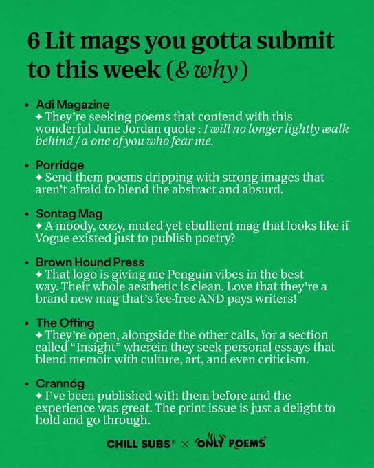 6 Lit mags you gotta submit to this week (& why)

Adi Magazine
- They're seeking poems that contend with this wonderful June Jordan quote: I will no longer lightly walk behind / a one of you who fear me.

Porridge
- Send them poems dripping with strong images that aren't afraid to blend the abstract and absurd.

Sontag Mag
- A moody, cozy, muted yet ebullient mag that looks like if Vogue existed just to publish poetry?

Brown Hound Press
- That logo is giving me Penguin vibes in the best way. Their whole aesthetic is clean. Love that they're a brand new mag that's fee-free AND pays writers!

The Offing
- They're open, alongside the other calls, for a section called "Insight" wherein they seek personal essays that blend memoir with culture, art, and even criticism.

Crannóg
- I've been published with them before and the experience was great. The print issue is just a delight to hold and go through.

CHILL SUBS® x ONLY POEMS