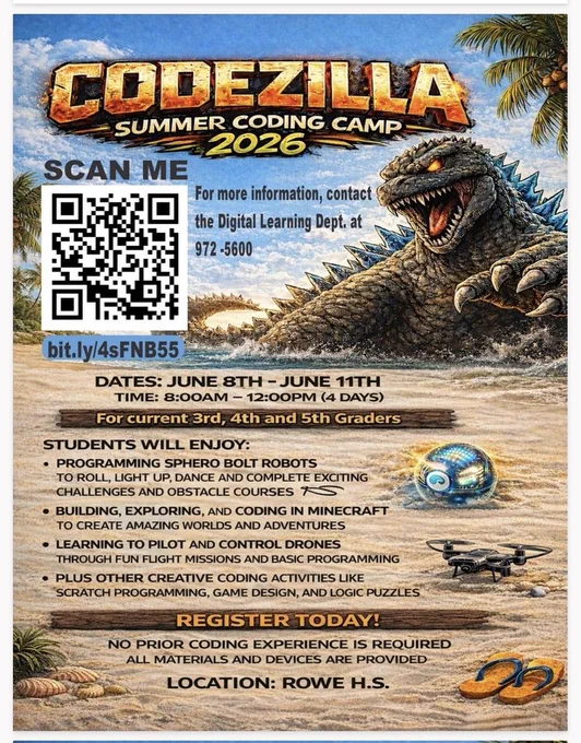 CODEZILLA SUMMER CODING CAMP 2026 SCAN ME For more information, contact the Digital Learning Dept. at 972-5600 bit.ly/4sFNB55 DATES JUNE 8TH - 11TH TIME: 8 A.M - 12 P.M. (4 DAYS) FOR CURRENT 3RD, 4TH, AND 5TH GRADERS Students will enjoy: Programing SHERO BOLT ROBOTS TO ROLL, LIGHT UP, DANCE AND COMPLETE EXCITING CHALLENGES AND OBSTACLE  COURSES BUILDING, EXPLORING, AND CODING IN MINECRAFT TO CREAT AMAZING WORLDS AND ADVENTURES LEARNING TO PILOT AND CONTROL DRONES PLUS OTHER CREATIVE CODING ACTIVITIES LIKE SCRATCH  PROGRAMMING, GAME DESIGN, AND LOGIC PUZZLES REGISTER TODAY! NO PRIOR CODING EXPERIENCE IS REQUIRED ALL MATERIALS AND DEVICES ARE PROVIDED