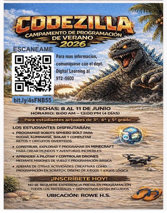 CODEZILLA CAMPAMENTO DE PROGRAMACIÓN DE VERANO 2026 EXCANÉAME BIT.LY/4SFNB55 FECHAS: 8 AL 11 DE JUNIO HORARIO: 8-AM - 12PM  (4 DÍAS) PARA ESTUDIANTES ACTUALES DE 3o, 4o y 5o grado LOS ESTUDIANTES DISFRUTARÁN: PROGRAMAR ROBOTS SPHERO BOLT PARA RODAR, ILUMINARSE, BALIAR UY COMPLETAR RETOS Y CIRCUITO DIVERIDOS CONSTRUIR, EXPLORAR U PROGRAMAR EN MINECRAFT PARA CREAR MUNDOS Y AVENTURAS INCREÍBLES APRENDER A PILOTAR Y CONTROLAR DRONES MEDIANTE MISIONES DE VUELO Y PROGRAMACIÓN BÁSICA ADEMAS DE OTRAS ACTIVIDADES CREATIVAS COMO PROGRAMACIÓN EN SCHRATCH, SISENO DE JUEGOS Y ACRIJOS LÓGICA INSCRÍBETE HOY! NO SE REQUIERE EXPERIENCIA PREVIA EN PROGRAMACIÓN TODOS LOS MATERIALES Y DISPOSITIVOS ESTAN INCLUIDOS UNBICACIÓN: ROWE H. S.  