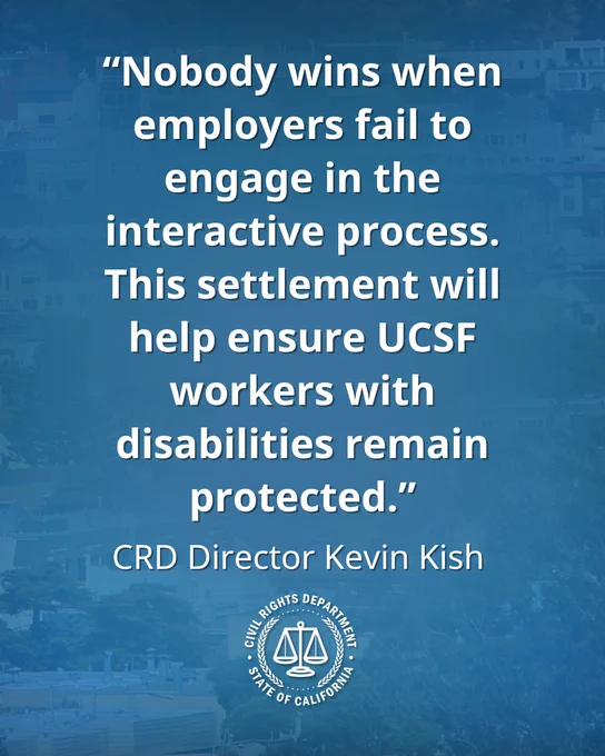 “Nobody wins when employers fail to engage in the interactive process. This settlement will help ensure UCSF workers with disabilities remain protected,” California Civil Rights Department Director Kevin Kish.
