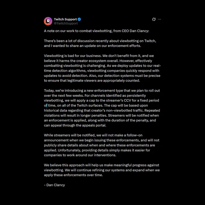 A note on our work to combat viewbotting, from CEO Dan Clancy:

There’s been a lot of discussion recently about viewbotting on Twitch, and I wanted to share an update on our enforcement efforts.

Viewbotting is bad for our business. We don't benefit from it, and we believe it harms the creator ecosystem overall. However, effectively combatting viewbotting is challenging. As we deploy updates to our real-time detection algorithms, viewbotting companies quickly respond with updates to avoid detection. Also, our detection systems must be precise to ensure that legitimate viewers are appropriately counted.

Today, we’re introducing a new enforcement type that we plan to roll out over the next few weeks. For channels identified as persistently viewbotting, we will apply a cap to the streamer’s CCV for a fixed period of time, on all of the Twitch surfaces. The cap will be based upon historical data regarding that creator’s non-viewbotted traffic. Repeated violations will result in longer pen