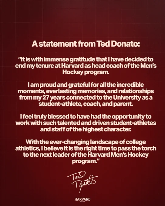 It is with immense gratitude that I have decided to end my tenure at Harvard as head coach of the Men's Hockey program. 

I am proud and grateful for all the incredible moments, everlasting memories, and relationships from my 27 years connected to the University as a student-athlete, coach, and parent.   

I feel truly blessed to have had the opportunity to work with such talented and driven student-athletes and staff of the highest character. 

With the ever-changing landscape of college athletics, I believe it is the right time to pass the torch to the next leader of the Harvard Men's Hockey program