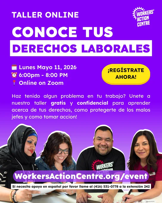 TALLER ONLINE CONOCE TUS DERECHOS LABORALES Lunes Mayo 11, 2026 6:00pm- 8:00 PM Online on Zoom Haz ¡REGÍSTRATE AHORA! nuestro acerca tenido algun problema en tu trabajo? Unete taller gratis y confidencial para aprender de tus derechos, como protegerte de los malos jefes y como tomar accion! WORKERS' WorkersActionCentre.org/event Si necesita apoyo en español por favor llame al (416) 531-0778 a la extensión 242