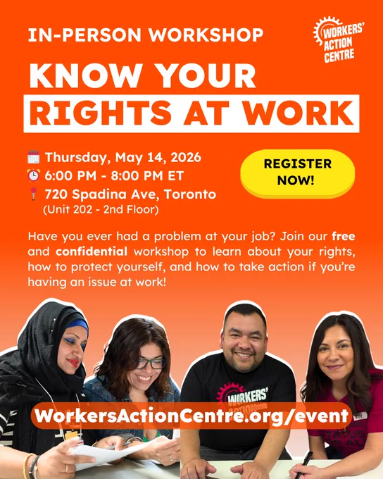 WORKERS' ACTION CENTRE IN-PERSON WORKSHOP KNOW YOUR RIGHTS AT WORK Thursday, May 14, 2026 6:00M- 6:00 PM 8:00 PM ET 720 Spadina Ave, Toronto (Unit 202 2nd Floor) REGISTER NOW! Have you ever had α problem at your job? Join our free and confidential workshop to learn about your rights, how to protect yourself, and how to take action if you're having an issue at work! WorkersActionCentre.org/event
