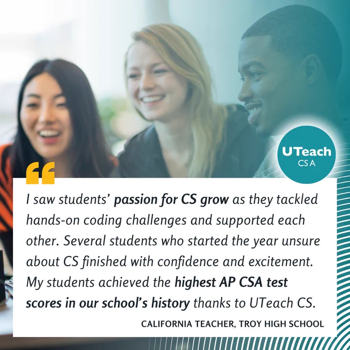 "I saw students’ passion for CS grow as they tackled hands-on coding challenges and supported each other. Several students who started the year unsure about CS finished with confidence and excitement. My students achieved the highest AP CSA test scores in our school’s history thanks to UTeach CS." – California Teacher