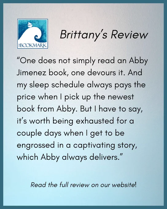 “One does not simply read an Abby Jimenez book, one devours it. And my sleep schedule always pays the price when I pick up the newest book from Abby. But I have to say, it’s worth being exhausted for a couple days when I get to be engrossed in a captivating story, which Abby always delivers.”