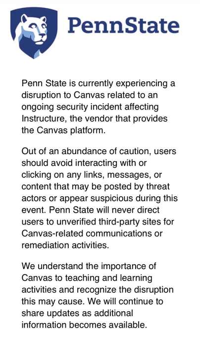 Penn State is currently experiencing a disruption to Canvas related to an ongoing security incident affecting Instructure, the vendor that provides the Canvas platform.

Out of an abundance of caution, users should avoid interacting with or clicking on any links, messages, or content that may be posted by threat actors or appear suspicious during this event. Penn State will never direct users to unverified third-party sites for Canvas-related communications or remediation activities.

We understand the importance of Canvas to teaching and learning activities and recognize the disruption this may cause. We will continue to share updates as additional information becomes available.