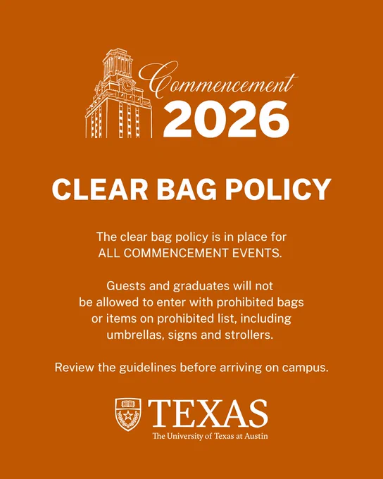 Commencement 2026, CLEAR BAG POLICY. The clear bag policy is in place for ALL COMMENCEMENT EVENTS. Guests and graduates will not be allowed to enter with prohibited bags, including umbrellas, signs, and strollers. Review the guidelines before arriving on campus. TEXAS. The University of Texas at Austin.