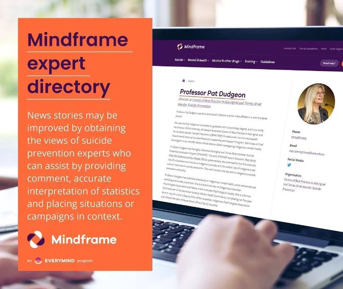 Social media tile.
Background image shows a person accessing the Mindframe expert directory on a laptop. A profile of Professor Pat Dudgeon, Director of the Centre of Best Practice in Aboriginal and Torres Strait Islander Suicide Prevention can be seen on the laptop screen.
Overlaid text reads:
Mindframe expert directory.
News stories can be improved by obtaining the views of suicide prevention experts who can assist by providing comment, accurate interpretation of statistics and placing situations or campaigns in context.