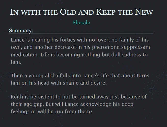 In with the Old and Keep the New by Sherale
Summary:

Lance is nearing his forties with no lover, no family of his own, and another decrease in his pheromone suppressant medication. Life is becoming nothing but dull sadness to him.

Then a young alpha falls into Lance's life that about turns him on his head with shame and desire.

Keith is persistent to not be turned away just because of their age gap. But will Lance acknowledge his deep feelings or will he run from them?