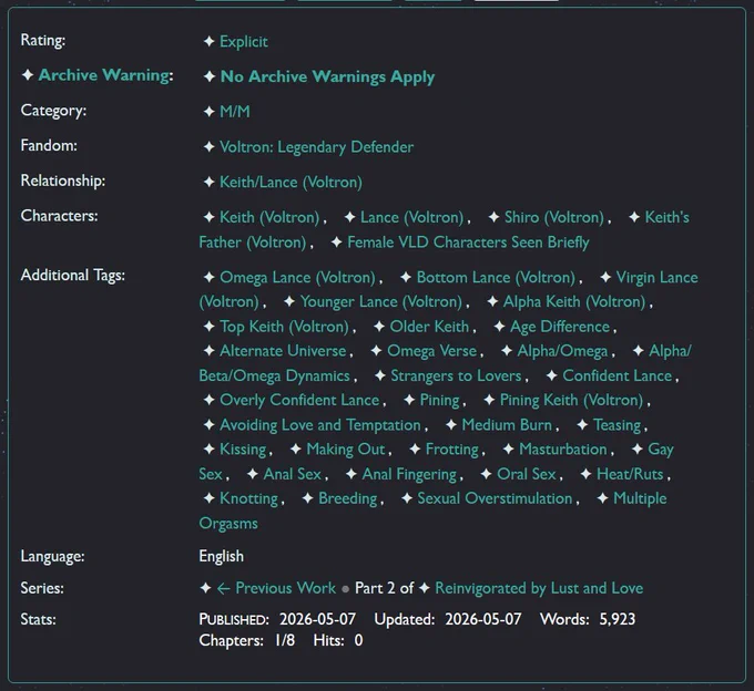 Rating: Explicit 
Archive Warning: No Archive Warnings Apply 
Category: M/M 
Fandom: Voltron: Legendary Defender 
Relationship: Keith/Lance (Voltron) 
Characters: Keith (Voltron)Lance (Voltron)Shiro (Voltron)Keith's Father (Voltron)Female VLD Characters Seen Briefly 
Additional Tags: Omega Lance (Voltron), Bottom Lance, Virgin Lance, Younger Lance, Alpha Keith (Voltron), Top Keith, Older Keith, Age Difference, Alternate Universe, Omega Verse, Alpha/Omega, Alpha/Beta/Omega Dynamics, Strangers to Lovers, Confident Lance, Overly Confident Lance, Pining, Pining Keith, Avoiding Love and Temptation, Medium Burn, Teasing, Kissing, Making Out, Frotting, Masturbation, Gay Sex, Anal Sex, Anal Fingering, Oral Sex, Heat/Ruts, Knotting, Breeding, Sexual Overstimulation, Multiple Orgasms
Language: English 
Series: ← Previous Work Part 2 of Reinvigorated by Lust and Love 
Stats:
Published: 2026-05-07
Updated: 2026-05-07
Words: 5,923
Chapters: 1/8