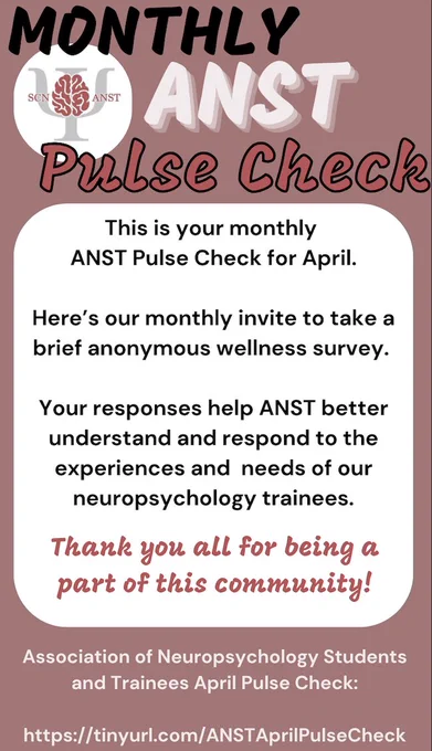 In the upper right corner is the ANST logo, which is a picture of a brain over the Greek letter Psi with the abbreviation SCN and ANST on the left and right, respectively. The text on the flyer to the right of the ANST logo reads: MONTHLY ANST PULSE CHECK. The text below this reads: This is your monthly ANST Pulse Check for April. Here’s our monthly invite to take a brief anonymous wellness survey. Your responses help ANST better understand and respond to the experiences and  needs of our neuropsychology trainees. Thank you all for being a part of this community! The bottom and centered text reads: Association of Neuropsychology Students and Trainees April Pulse Check.