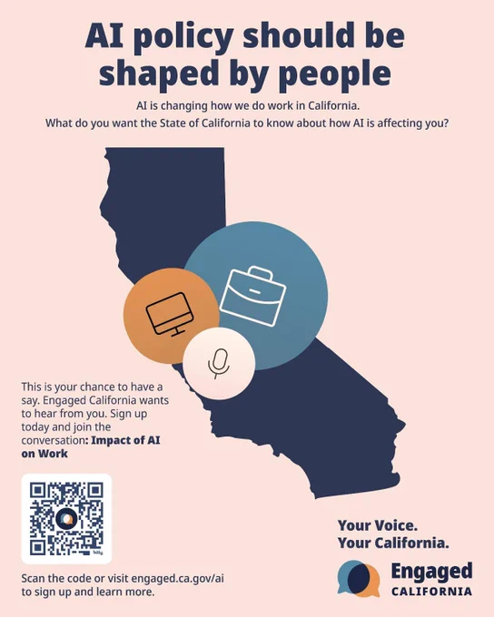A graphic featuring a navy-blue silhouette of California overlaid with three overlapping circles containing icons for a briefcase, laptop and microphone promotes the third pilot for Engaged California. The headline states that AI policy should be shaped by people and the subheads state that AI is changing how we do work in California. What do you want the State of California to know about how AI is affecting you? Audrey Tang, Taiwan’s cyber ambassador, first digital minister, architect of the Taiwan Model for digital diplomacy and 2025 Right Livelihood laureate, is a partner in advancing Engaged California and California’s digital democracy effort. 

https://www.gov.ca.gov/2026/05/07/governor-newsom-launches-engaged-california-statewide-for-the-first-time-to-give-all-californians-a-stronger-voice-in-ai-policy/