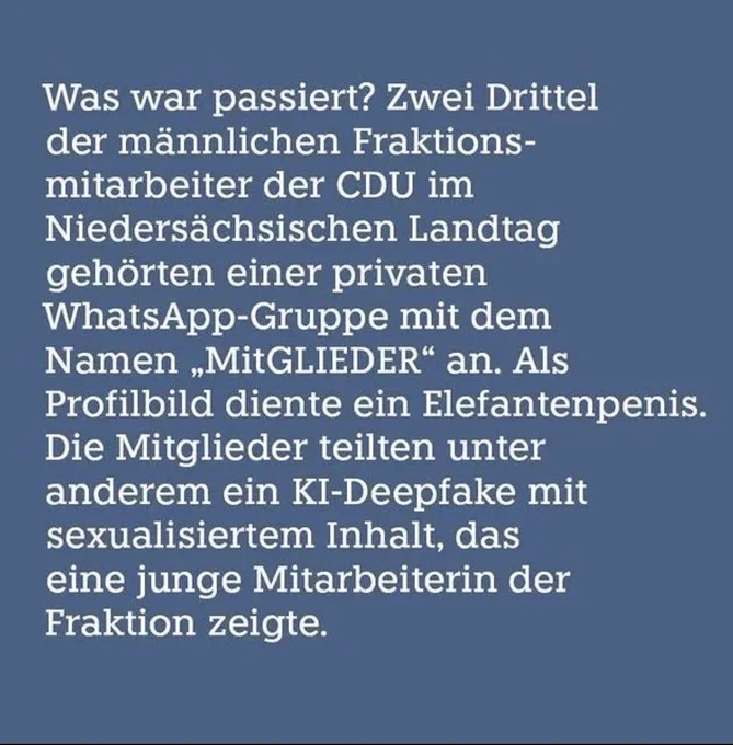Was war passiert? Zwei Drittel der männlichen Fraktions-mitarbeiter der CDU im Niedersächsischen Landtag gehörten einer privaten WhatsApp-Gruppe mit dem Namen „MitGLIEDER" an. Als Profilbild diente ein Elefantenpenis.
Die Mitglieder teilten unter anderem ein KI-Deepfake mit sexualisiertem Inhalt, das eine junge Mitarbeiterin der Fraktion zeigte.
